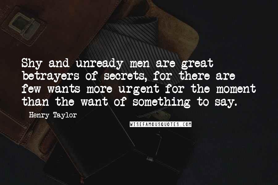 Henry Taylor Quotes: Shy and unready men are great betrayers of secrets, for there are few wants more urgent for the moment than the want of something to say.