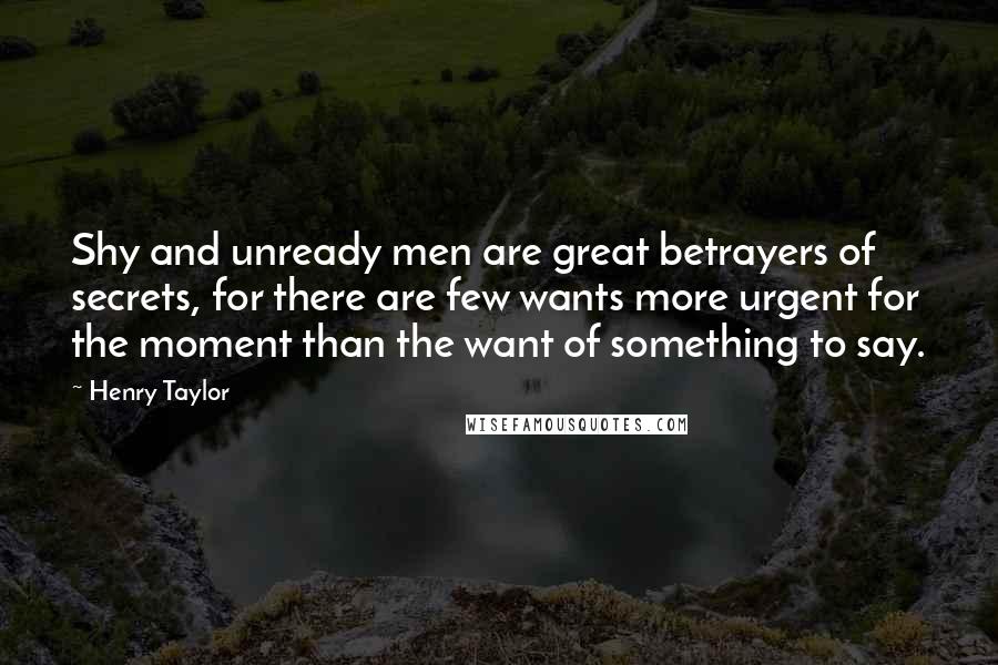 Henry Taylor Quotes: Shy and unready men are great betrayers of secrets, for there are few wants more urgent for the moment than the want of something to say.