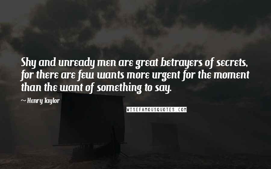 Henry Taylor Quotes: Shy and unready men are great betrayers of secrets, for there are few wants more urgent for the moment than the want of something to say.