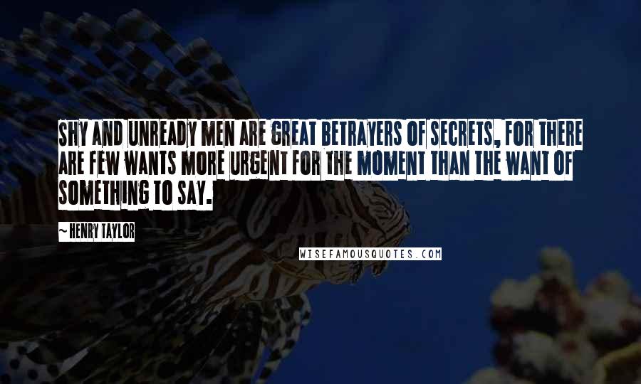 Henry Taylor Quotes: Shy and unready men are great betrayers of secrets, for there are few wants more urgent for the moment than the want of something to say.