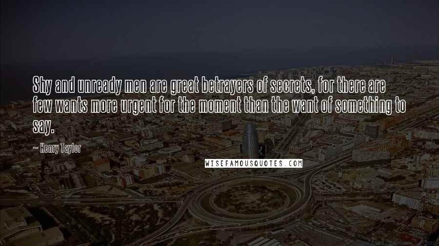 Henry Taylor Quotes: Shy and unready men are great betrayers of secrets, for there are few wants more urgent for the moment than the want of something to say.