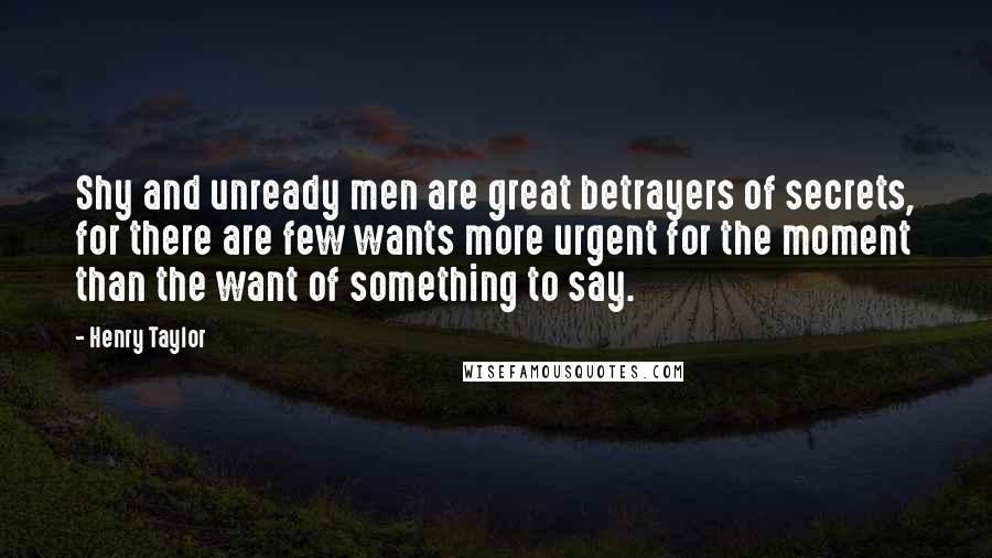 Henry Taylor Quotes: Shy and unready men are great betrayers of secrets, for there are few wants more urgent for the moment than the want of something to say.