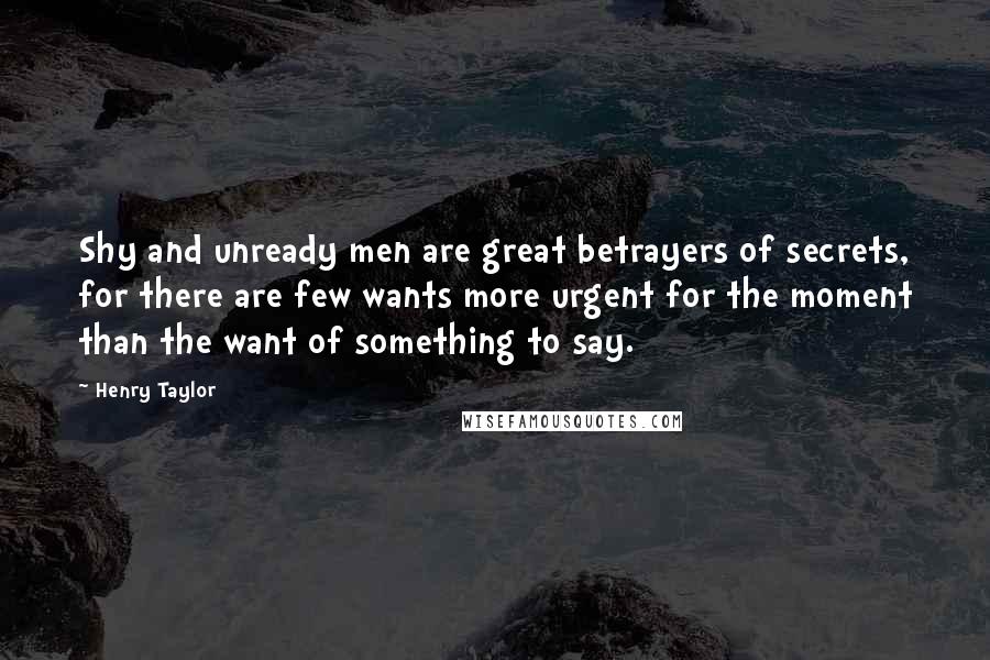 Henry Taylor Quotes: Shy and unready men are great betrayers of secrets, for there are few wants more urgent for the moment than the want of something to say.