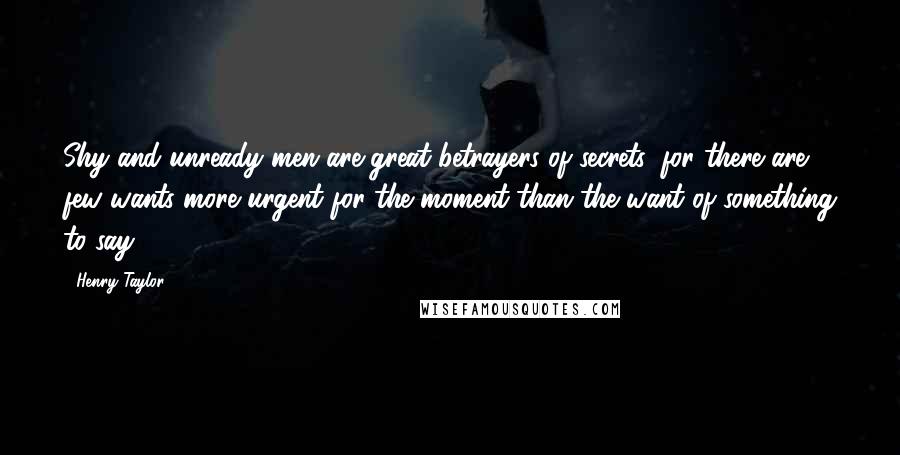 Henry Taylor Quotes: Shy and unready men are great betrayers of secrets, for there are few wants more urgent for the moment than the want of something to say.