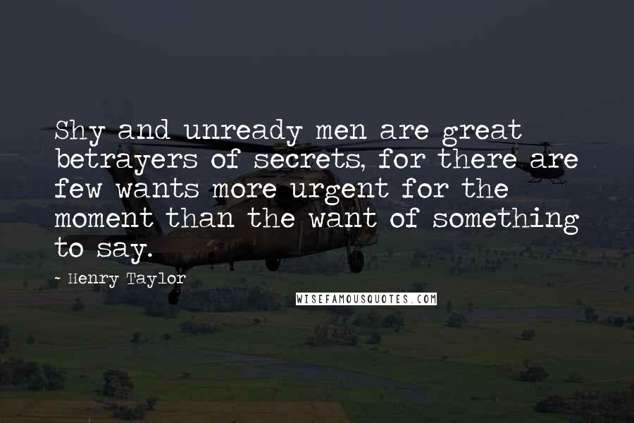 Henry Taylor Quotes: Shy and unready men are great betrayers of secrets, for there are few wants more urgent for the moment than the want of something to say.