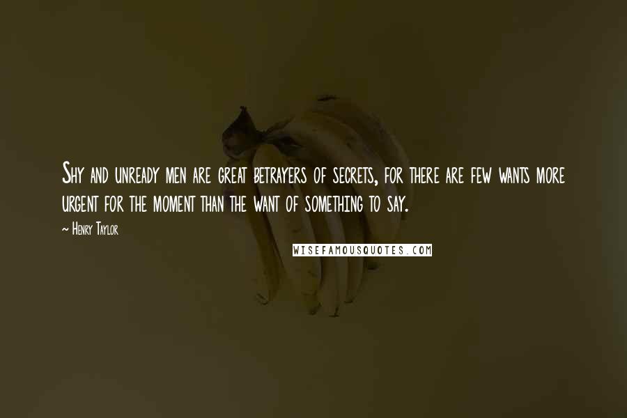 Henry Taylor Quotes: Shy and unready men are great betrayers of secrets, for there are few wants more urgent for the moment than the want of something to say.