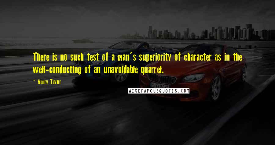 Henry Taylor Quotes: There is no such test of a man's superiority of character as in the well-conducting of an unavoidable quarrel.