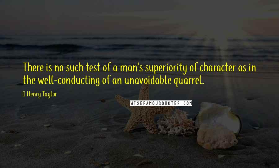 Henry Taylor Quotes: There is no such test of a man's superiority of character as in the well-conducting of an unavoidable quarrel.