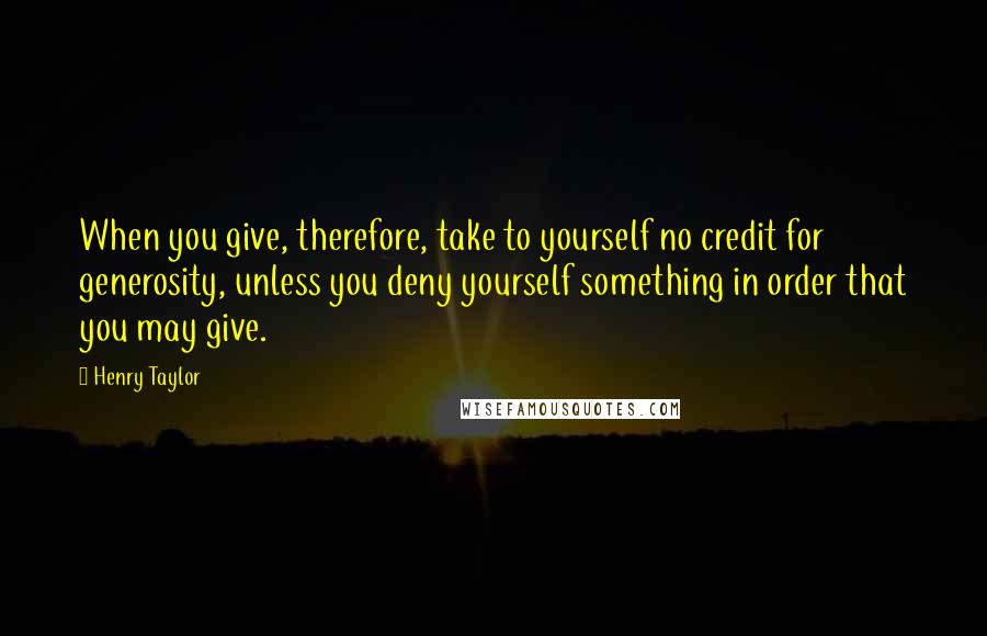 Henry Taylor Quotes: When you give, therefore, take to yourself no credit for generosity, unless you deny yourself something in order that you may give.