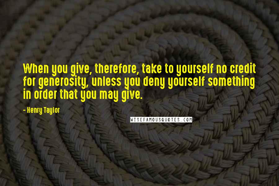 Henry Taylor Quotes: When you give, therefore, take to yourself no credit for generosity, unless you deny yourself something in order that you may give.