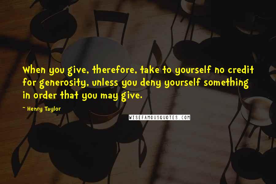 Henry Taylor Quotes: When you give, therefore, take to yourself no credit for generosity, unless you deny yourself something in order that you may give.