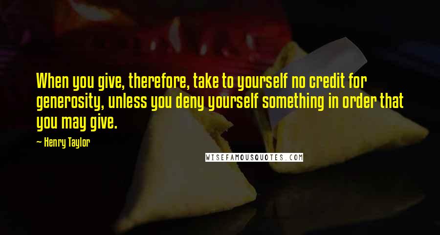 Henry Taylor Quotes: When you give, therefore, take to yourself no credit for generosity, unless you deny yourself something in order that you may give.