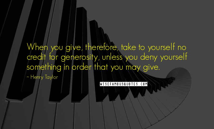 Henry Taylor Quotes: When you give, therefore, take to yourself no credit for generosity, unless you deny yourself something in order that you may give.