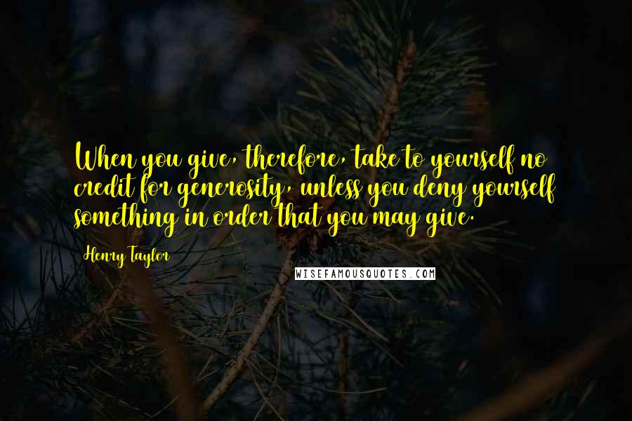 Henry Taylor Quotes: When you give, therefore, take to yourself no credit for generosity, unless you deny yourself something in order that you may give.