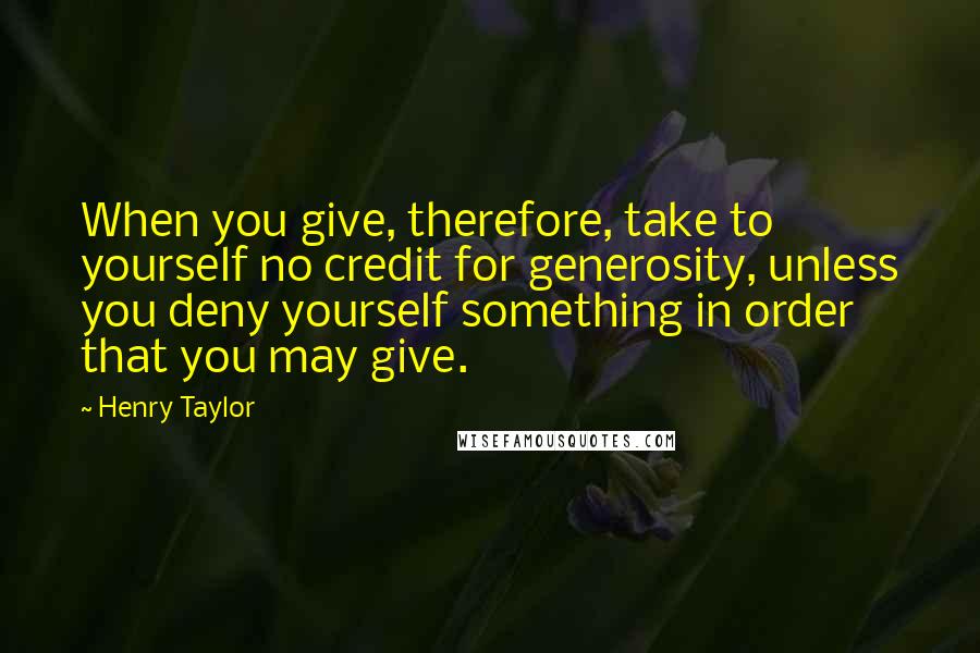 Henry Taylor Quotes: When you give, therefore, take to yourself no credit for generosity, unless you deny yourself something in order that you may give.
