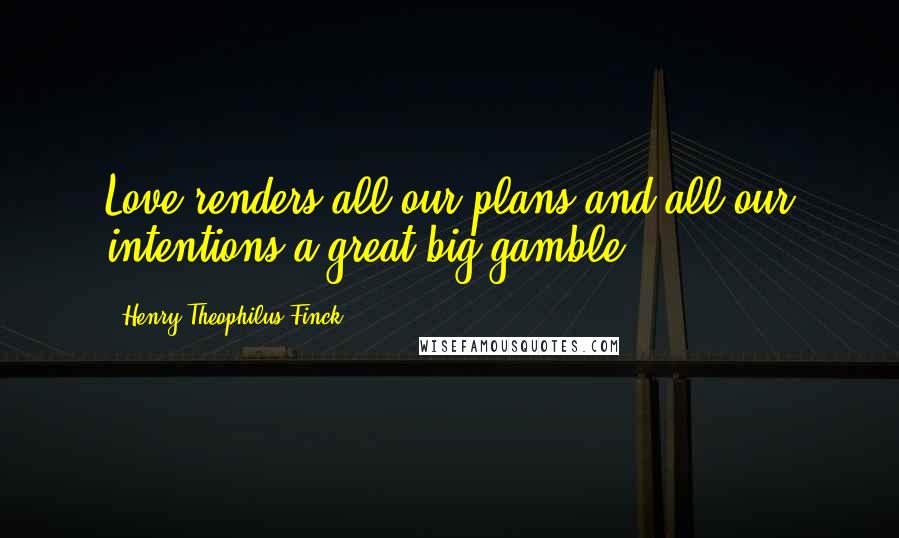 Henry Theophilus Finck Quotes: Love renders all our plans and all our intentions a great big gamble.