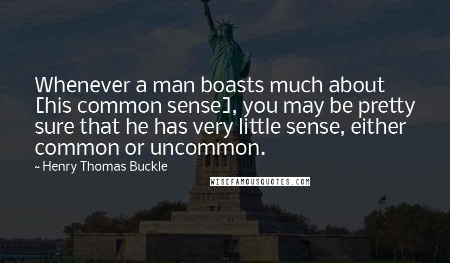 Henry Thomas Buckle Quotes: Whenever a man boasts much about [his common sense], you may be pretty sure that he has very little sense, either common or uncommon.