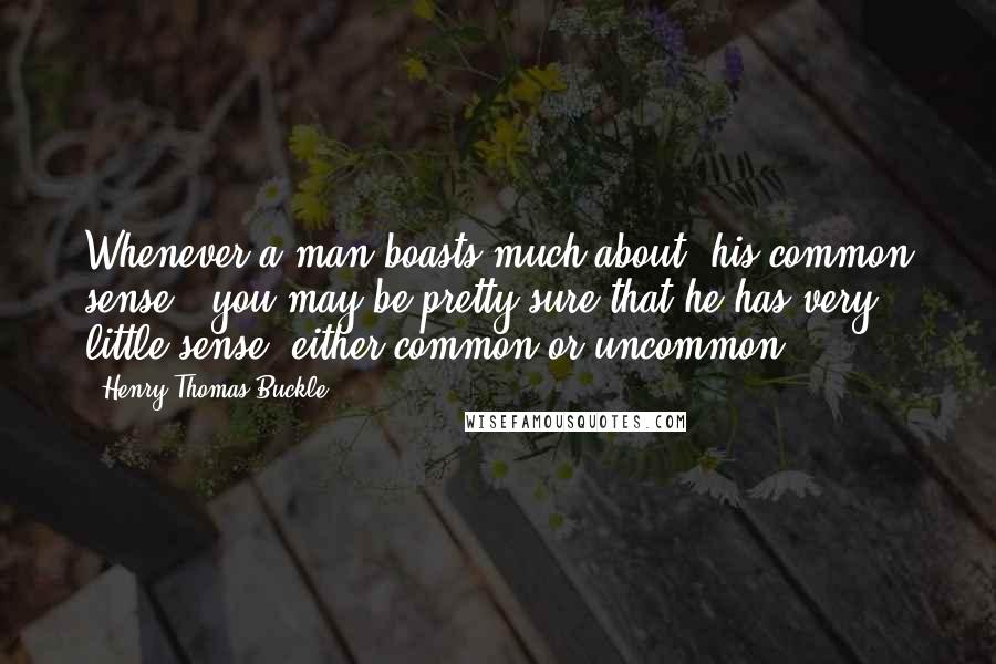 Henry Thomas Buckle Quotes: Whenever a man boasts much about [his common sense], you may be pretty sure that he has very little sense, either common or uncommon.