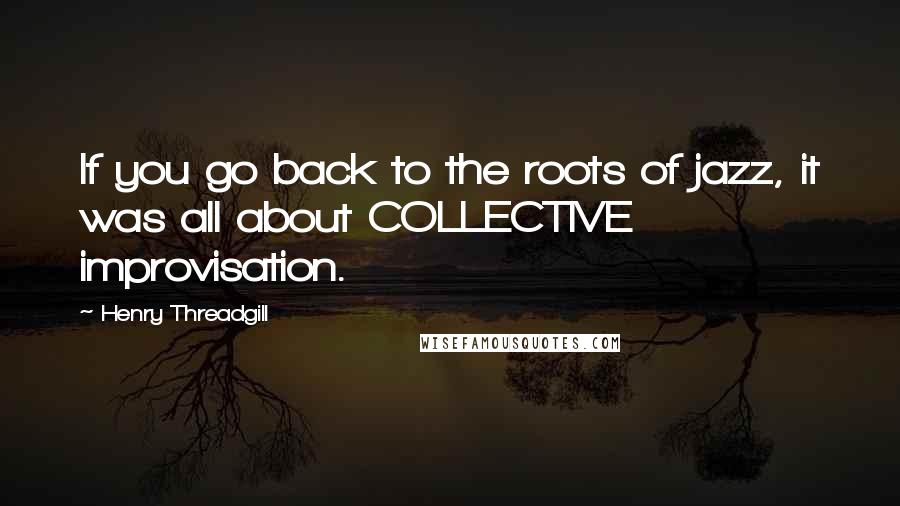 Henry Threadgill Quotes: If you go back to the roots of jazz, it was all about COLLECTIVE improvisation.