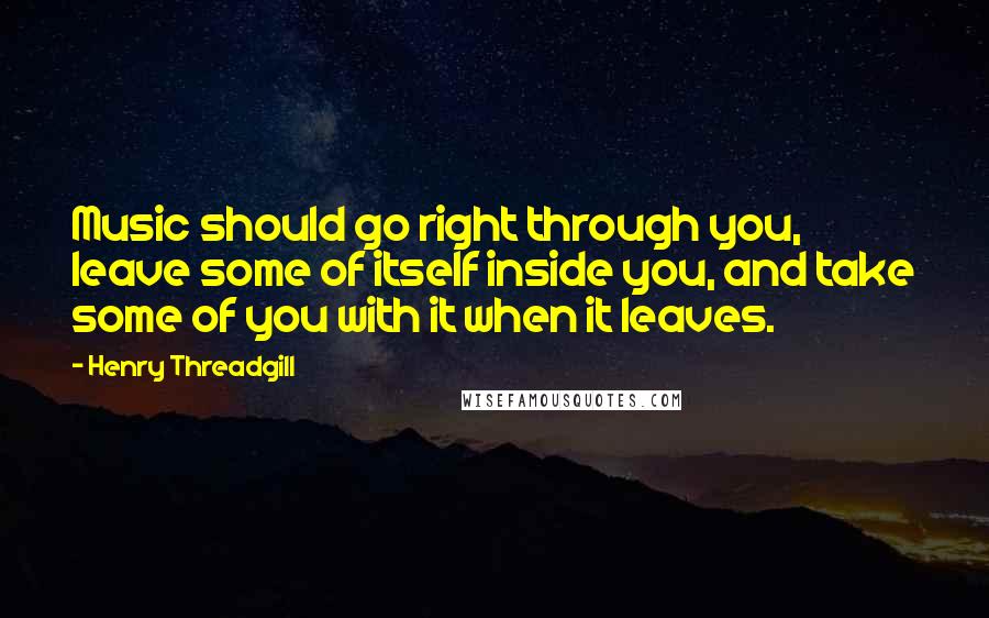 Henry Threadgill Quotes: Music should go right through you, leave some of itself inside you, and take some of you with it when it leaves.