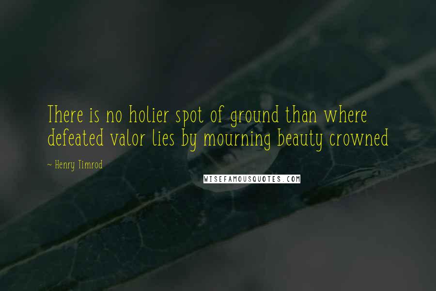 Henry Timrod Quotes: There is no holier spot of ground than where defeated valor lies by mourning beauty crowned