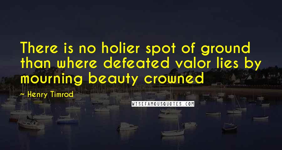 Henry Timrod Quotes: There is no holier spot of ground than where defeated valor lies by mourning beauty crowned