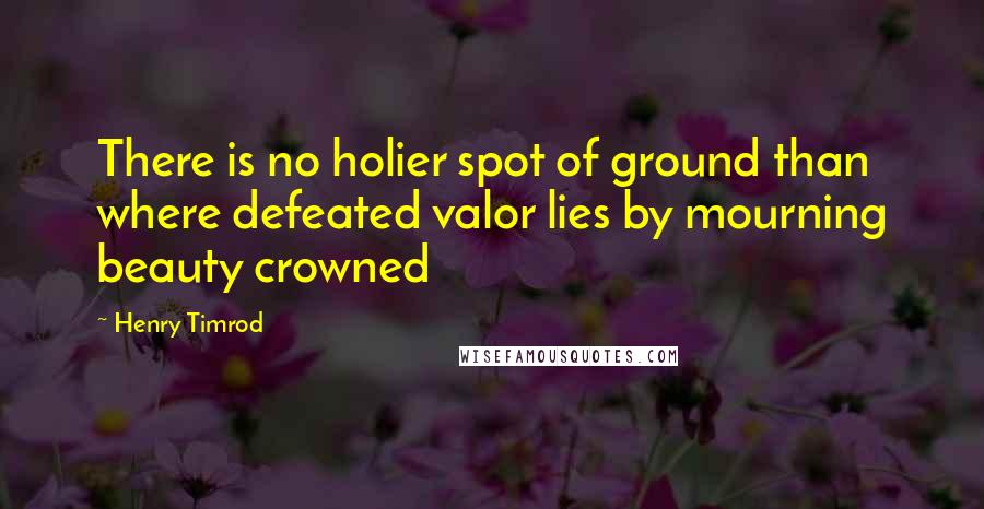 Henry Timrod Quotes: There is no holier spot of ground than where defeated valor lies by mourning beauty crowned