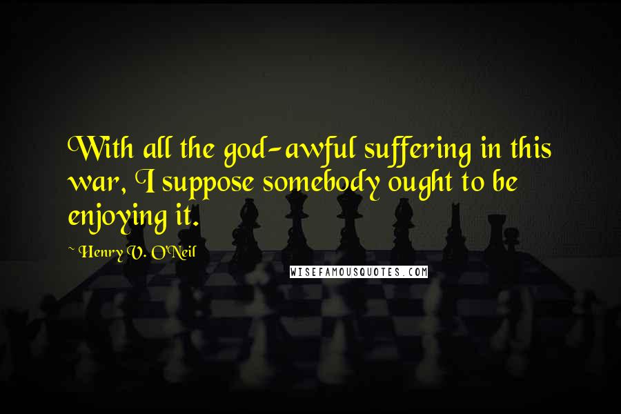 Henry V. O'Neil Quotes: With all the god-awful suffering in this war, I suppose somebody ought to be enjoying it.