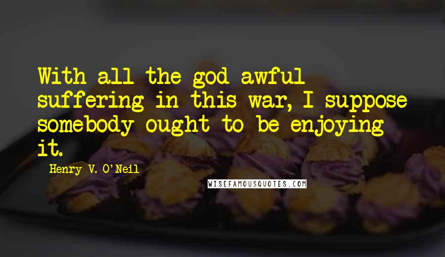 Henry V. O'Neil Quotes: With all the god-awful suffering in this war, I suppose somebody ought to be enjoying it.