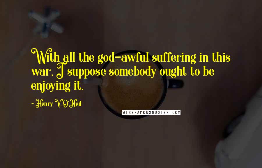 Henry V. O'Neil Quotes: With all the god-awful suffering in this war, I suppose somebody ought to be enjoying it.