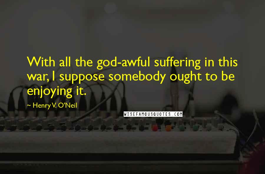 Henry V. O'Neil Quotes: With all the god-awful suffering in this war, I suppose somebody ought to be enjoying it.