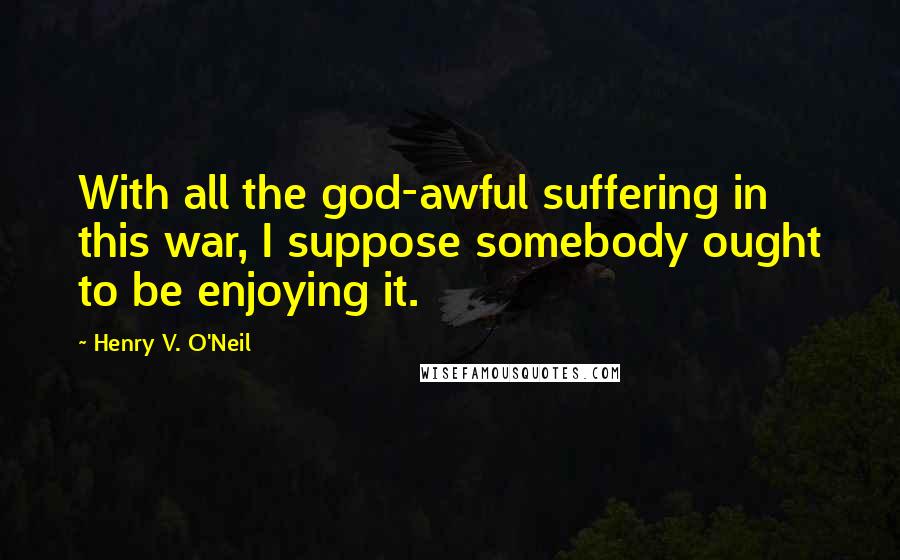 Henry V. O'Neil Quotes: With all the god-awful suffering in this war, I suppose somebody ought to be enjoying it.