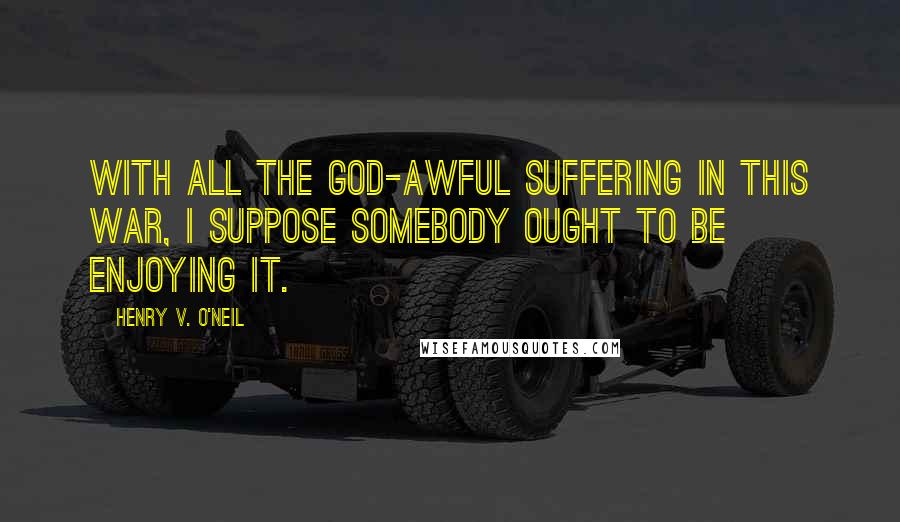 Henry V. O'Neil Quotes: With all the god-awful suffering in this war, I suppose somebody ought to be enjoying it.