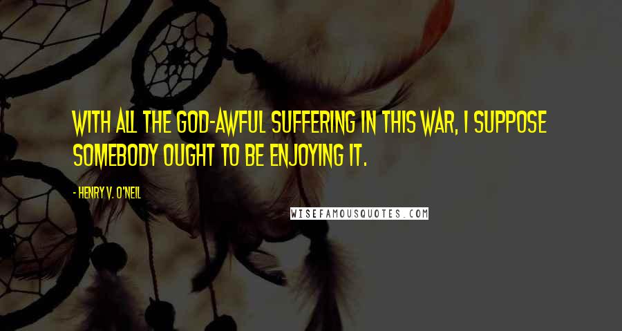 Henry V. O'Neil Quotes: With all the god-awful suffering in this war, I suppose somebody ought to be enjoying it.