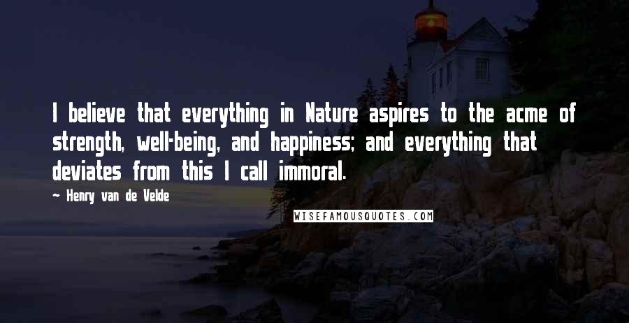 Henry Van De Velde Quotes: I believe that everything in Nature aspires to the acme of strength, well-being, and happiness; and everything that deviates from this I call immoral.