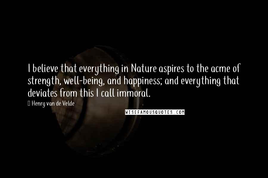 Henry Van De Velde Quotes: I believe that everything in Nature aspires to the acme of strength, well-being, and happiness; and everything that deviates from this I call immoral.