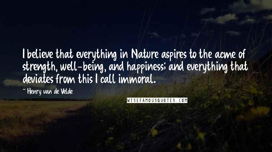 Henry Van De Velde Quotes: I believe that everything in Nature aspires to the acme of strength, well-being, and happiness; and everything that deviates from this I call immoral.