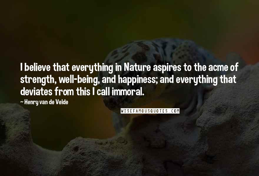 Henry Van De Velde Quotes: I believe that everything in Nature aspires to the acme of strength, well-being, and happiness; and everything that deviates from this I call immoral.