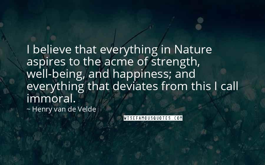 Henry Van De Velde Quotes: I believe that everything in Nature aspires to the acme of strength, well-being, and happiness; and everything that deviates from this I call immoral.