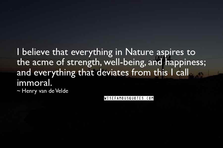 Henry Van De Velde Quotes: I believe that everything in Nature aspires to the acme of strength, well-being, and happiness; and everything that deviates from this I call immoral.