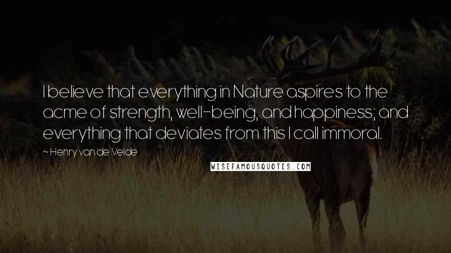 Henry Van De Velde Quotes: I believe that everything in Nature aspires to the acme of strength, well-being, and happiness; and everything that deviates from this I call immoral.