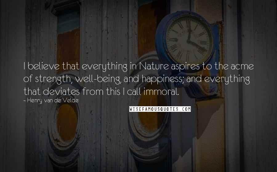 Henry Van De Velde Quotes: I believe that everything in Nature aspires to the acme of strength, well-being, and happiness; and everything that deviates from this I call immoral.