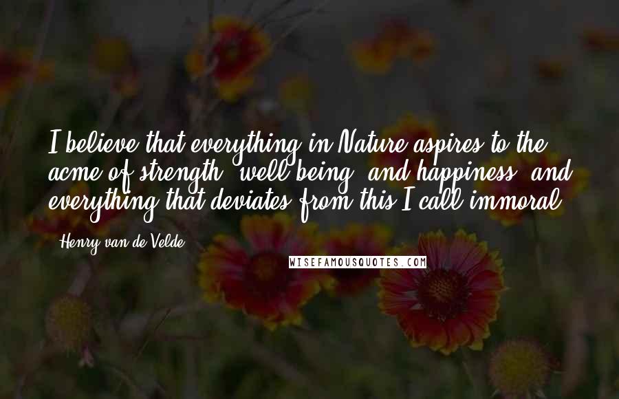 Henry Van De Velde Quotes: I believe that everything in Nature aspires to the acme of strength, well-being, and happiness; and everything that deviates from this I call immoral.