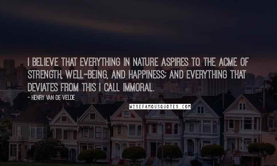 Henry Van De Velde Quotes: I believe that everything in Nature aspires to the acme of strength, well-being, and happiness; and everything that deviates from this I call immoral.