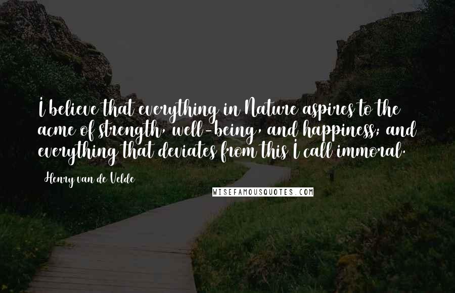 Henry Van De Velde Quotes: I believe that everything in Nature aspires to the acme of strength, well-being, and happiness; and everything that deviates from this I call immoral.