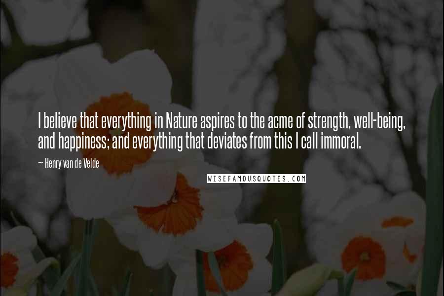 Henry Van De Velde Quotes: I believe that everything in Nature aspires to the acme of strength, well-being, and happiness; and everything that deviates from this I call immoral.