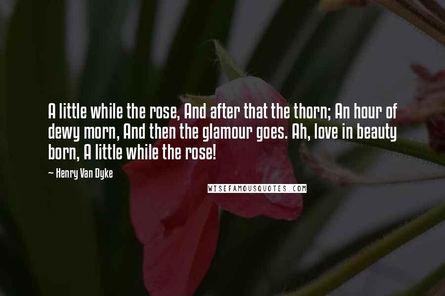 Henry Van Dyke Quotes: A little while the rose, And after that the thorn; An hour of dewy morn, And then the glamour goes. Ah, love in beauty born, A little while the rose!