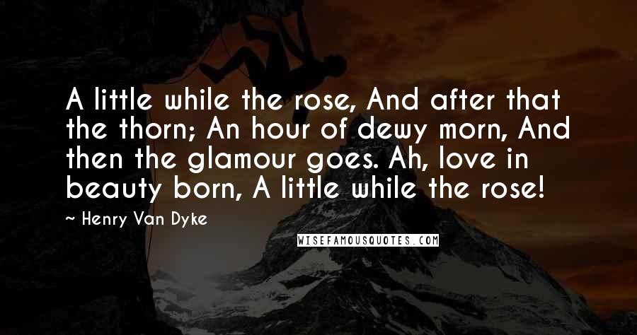 Henry Van Dyke Quotes: A little while the rose, And after that the thorn; An hour of dewy morn, And then the glamour goes. Ah, love in beauty born, A little while the rose!