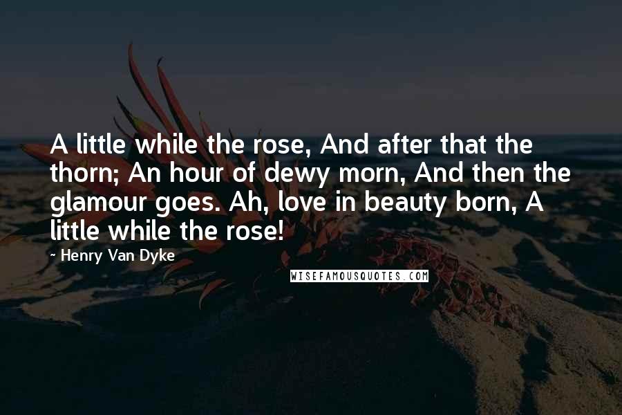 Henry Van Dyke Quotes: A little while the rose, And after that the thorn; An hour of dewy morn, And then the glamour goes. Ah, love in beauty born, A little while the rose!