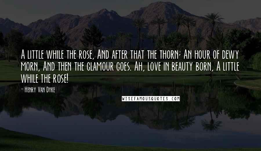 Henry Van Dyke Quotes: A little while the rose, And after that the thorn; An hour of dewy morn, And then the glamour goes. Ah, love in beauty born, A little while the rose!